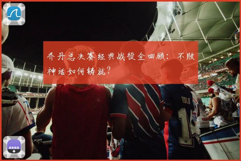 乔丹总决赛经典战役全回顾：不败神话如何铸就？