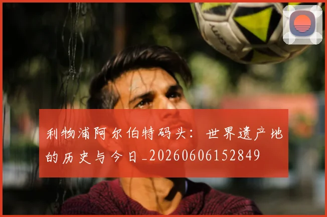 利物浦阿尔伯特码头:世界遗产地的历史与今日_20260606152849