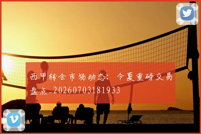 西甲转会市场动态:今夏重磅交易盘点_20260703181933