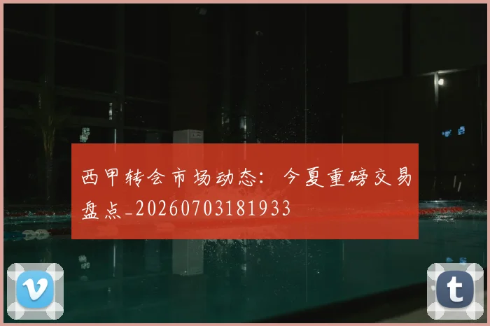 西甲转会市场动态:今夏重磅交易盘点_20260703181933