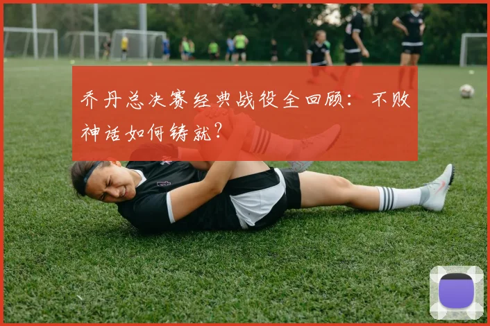 乔丹总决赛经典战役全回顾:不败神话如何铸就?