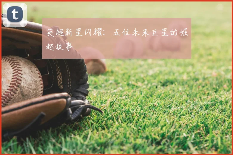 英超新星闪耀：五位未来巨星的崛起故事